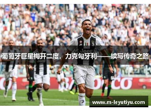 葡萄牙巨星梅开二度，力克匈牙利——续写传奇之路