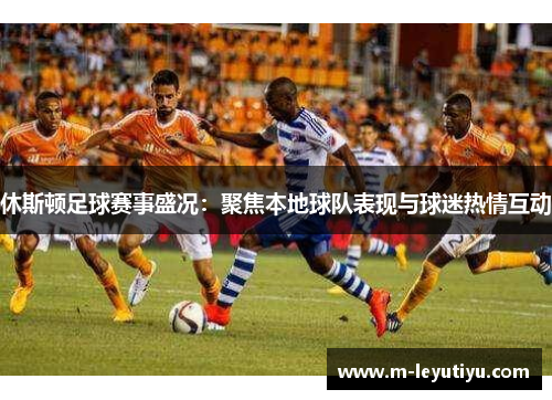 休斯顿足球赛事盛况：聚焦本地球队表现与球迷热情互动