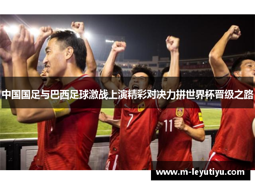 中国国足与巴西足球激战上演精彩对决力拼世界杯晋级之路