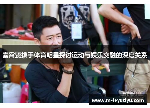 秦霄贤携手体育明星探讨运动与娱乐交融的深度关系
