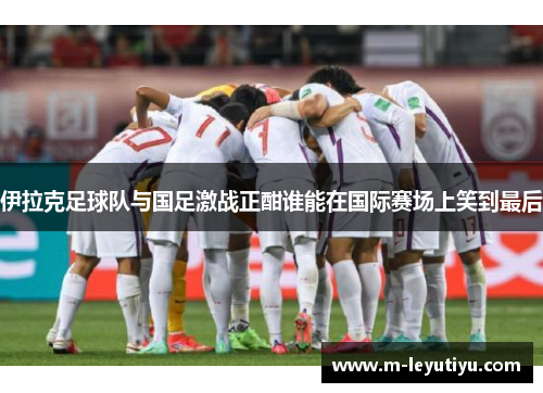 伊拉克足球队与国足激战正酣谁能在国际赛场上笑到最后