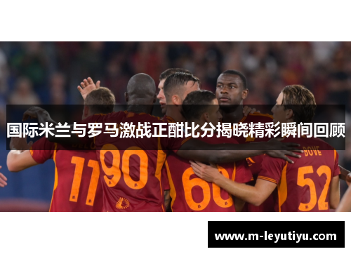 国际米兰与罗马激战正酣比分揭晓精彩瞬间回顾